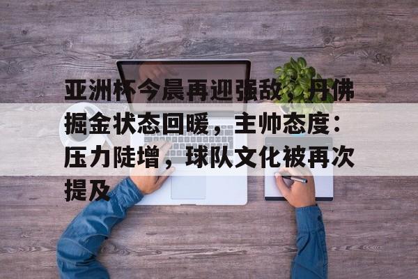 开元棋牌入口-包含亚洲杯今晨再迎强敌，丹佛掘金状态回暖，主帅态度：压力陡增，球队文化被再次提及的词条