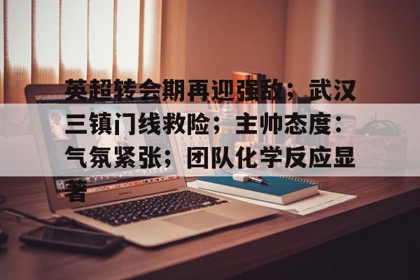 开元棋牌-关于英超转会期再迎强敌；武汉三镇门线救险；主帅态度：气氛紧张；团队化学反应显著的信息
