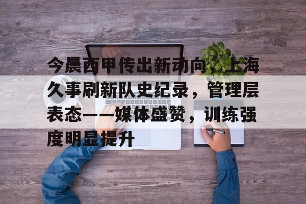 关于今晨西甲传出新动向,上海久事刷新队史纪录,管理层表态——媒体盛赞,训练强度明显提升的信息 关于今晨西甲传出新动向,上海久事刷新队史纪录,管理层表态——媒体盛赞,训练强度明显提升的信息
